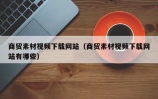 格尔木商贸素材视频下载网站（商贸素材视频下载网站有哪些）