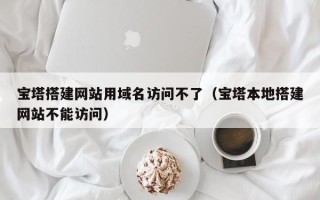 格尔木宝塔搭建网站用域名访问不了（宝塔本地搭建网站不能访问）